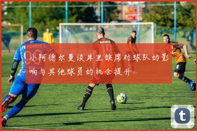 小阿德尔曼谈库里缺席对球队的影响与其他球员的机会提升
