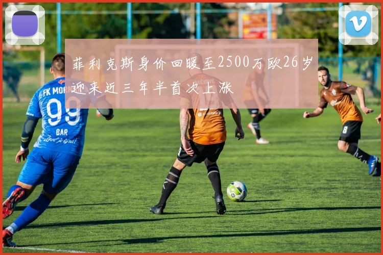 菲利克斯身价回暖至2500万欧26岁迎来近三年半首次上涨