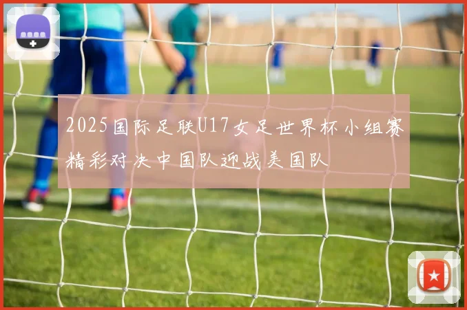 2025国际足联U17女足世界杯小组赛精彩对决中国队迎战美国队