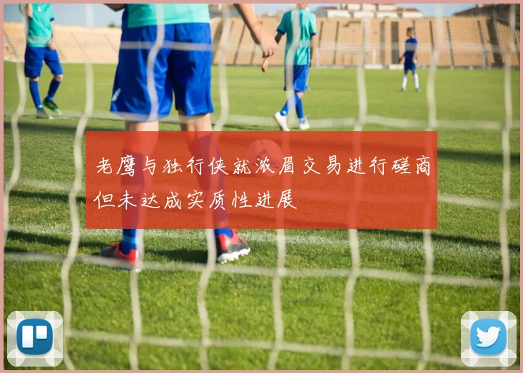 老鹰与独行侠就浓眉交易进行磋商但未达成实质性进展
