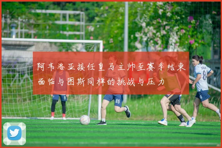 阿韦洛亚接任皇马主帅至赛季结束面临与图斯同样的挑战与压力