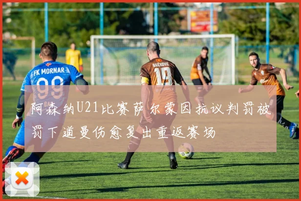 阿森纳U21比赛萨尔蒙因抗议判罚被罚下道曼伤愈复出重返赛场