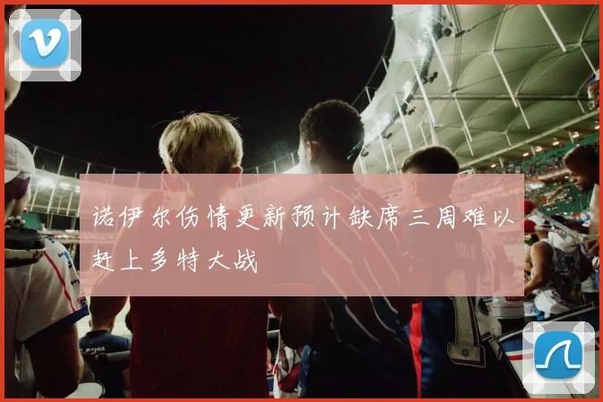 诺伊尔伤情更新预计缺席三周难以赶上多特大战