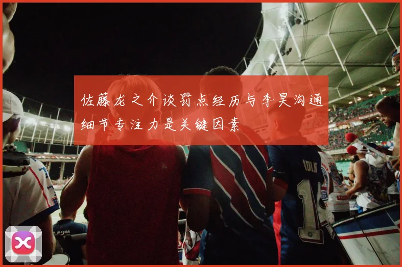 佐藤龙之介谈罚点经历与李昊沟通细节专注力是关键因素