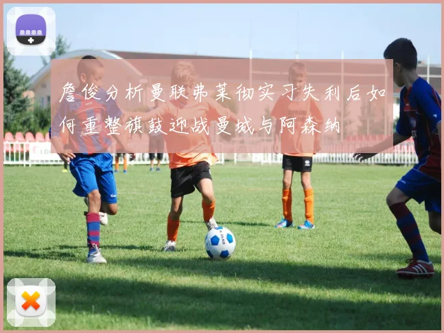 詹俊分析曼联弗莱彻实习失利后如何重整旗鼓迎战曼城与阿森纳