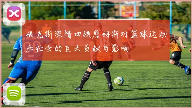 福克斯深情回顾詹姆斯对篮球运动和社会的巨大贡献与影响