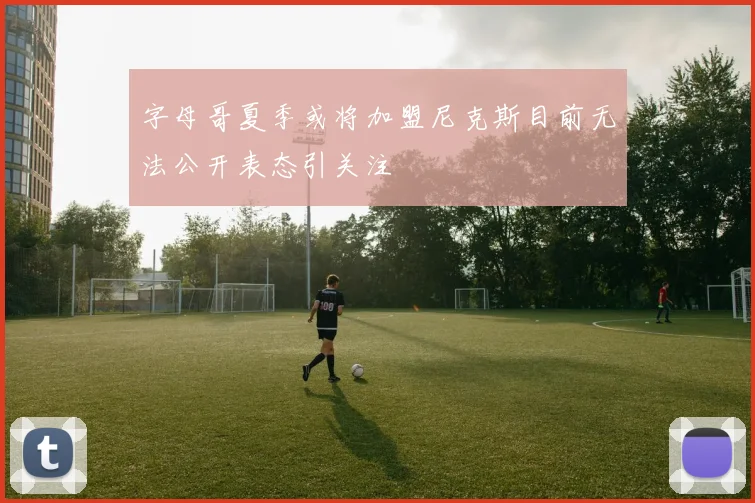 字母哥夏季或将加盟尼克斯目前无法公开表态引关注
