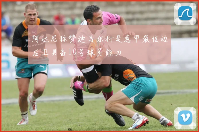 阿达尼称赞迪马尔科是意甲最佳边后卫具备10号球员能力