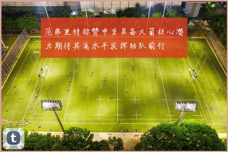 范弗里特称赞申京具备火箭核心潜力期待其高水平发挥助队前行