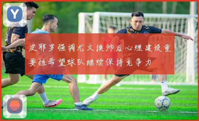 皮耶罗强调尤文换帅后心理建设重要性希望球队继续保持竞争力