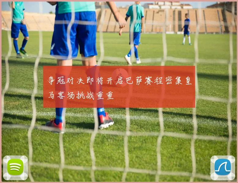 争冠对决即将开启巴萨赛程密集皇马客场挑战重重
