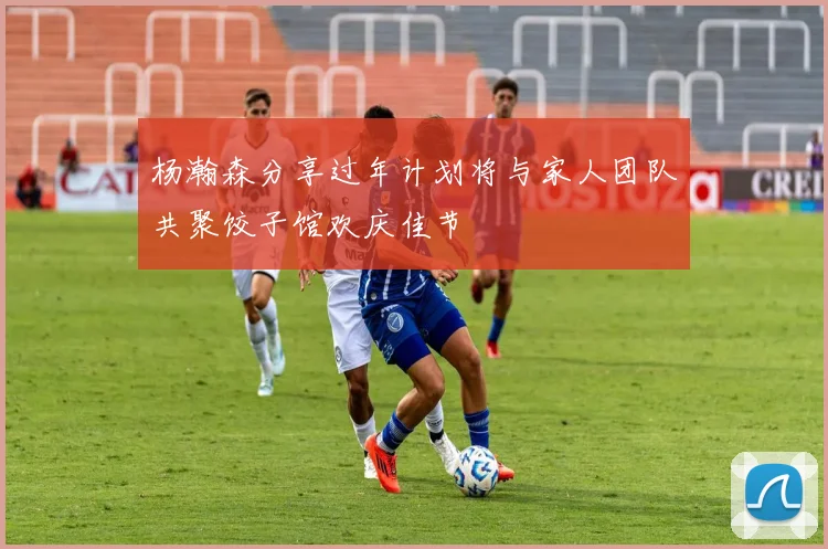 杨瀚森分享过年计划将与家人团队共聚饺子馆欢庆佳节