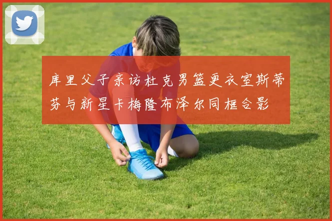 库里父子亲访杜克男篮更衣室斯蒂芬与新星卡梅隆布泽尔同框合影