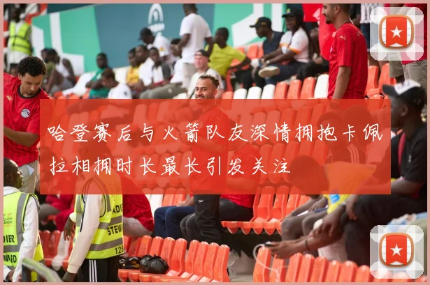 哈登赛后与火箭队友深情拥抱卡佩拉相拥时长最长引发关注