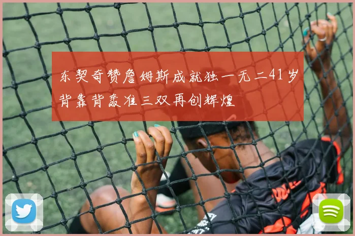 东契奇赞詹姆斯成就独一无二41岁背靠背轰准三双再创辉煌