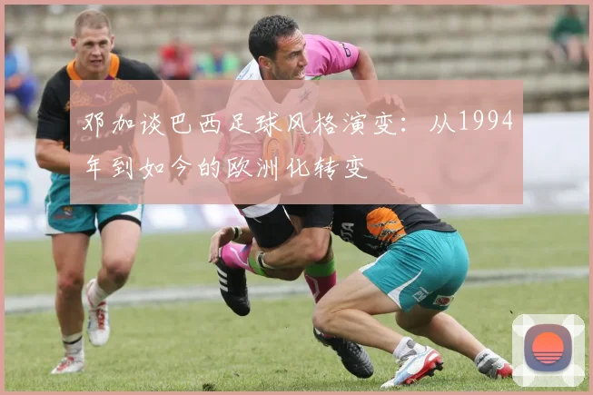 邓加谈巴西足球风格演变：从1994年到如今的欧洲化转变