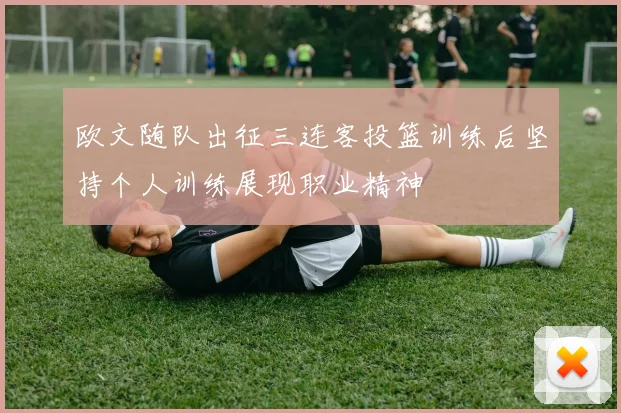 欧文随队出征三连客投篮训练后坚持个人训练展现职业精神