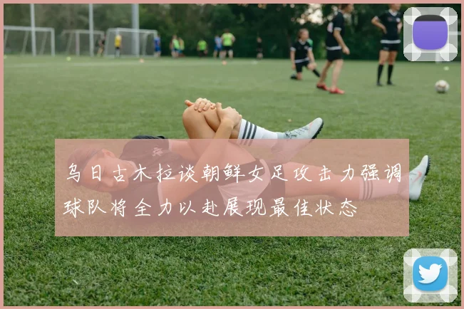 乌日古木拉谈朝鲜女足攻击力强调球队将全力以赴展现最佳状态