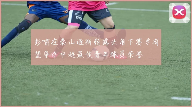 彭啸在泰山逐渐崭露头角下赛季有望争夺中超最佳青年球员荣誉
