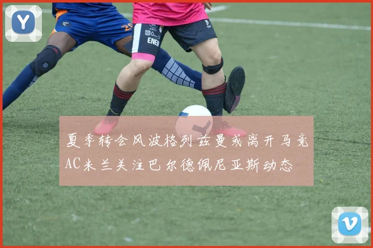 夏季转会风波格列兹曼或离开马竞AC米兰关注巴尔德佩尼亚斯动态