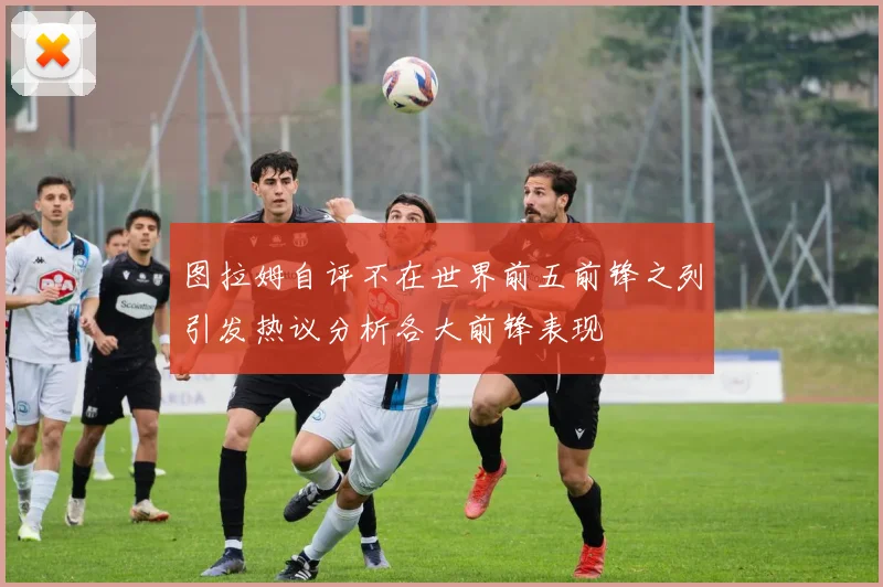 图拉姆自评不在世界前五前锋之列引发热议分析各大前锋表现