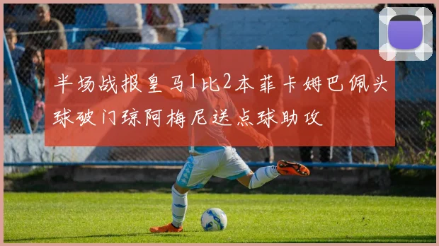 半场战报皇马1比2本菲卡姆巴佩头球破门琼阿梅尼送点球助攻