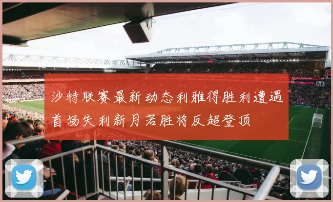 沙特联赛最新动态利雅得胜利遭遇首场失利新月若胜将反超登顶