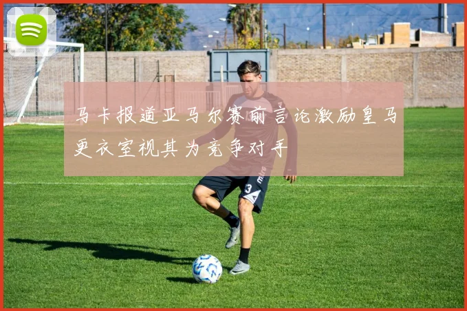 马卡报道亚马尔赛前言论激励皇马更衣室视其为竞争对手