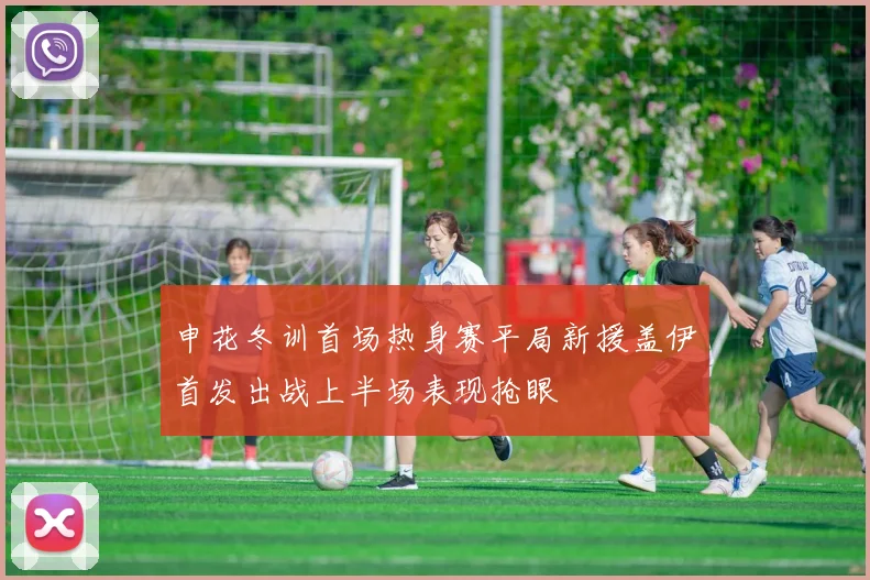 申花冬训首场热身赛平局新援盖伊首发出战上半场表现抢眼