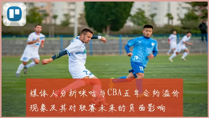 媒体人分析咪咕与CBA五年合约溢价现象及其对联赛未来的负面影响