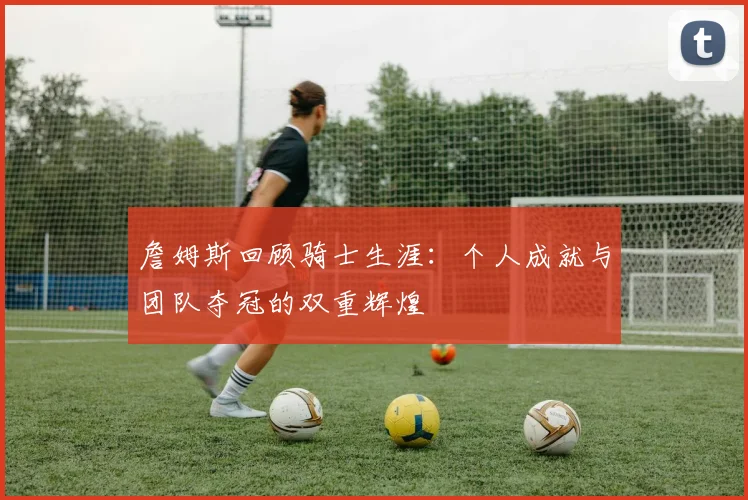 詹姆斯回顾骑士生涯：个人成就与团队夺冠的双重辉煌