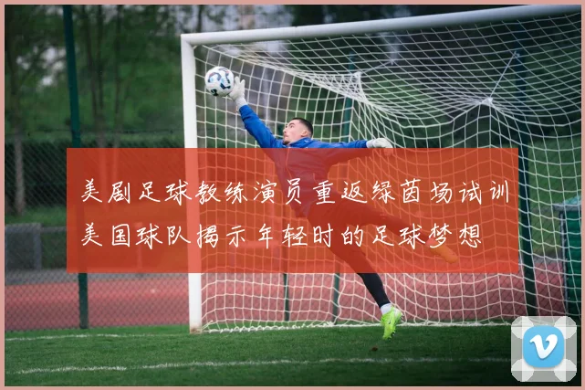 美剧足球教练演员重返绿茵场试训美国球队揭示年轻时的足球梦想