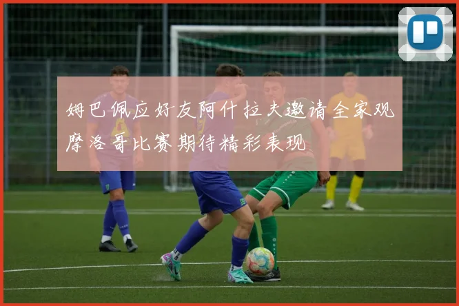 姆巴佩应好友阿什拉夫邀请全家观摩洛哥比赛期待精彩表现