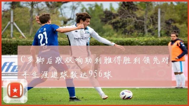 C罗脚后跟双响助利雅得胜利领先对手生涯进球数达956球