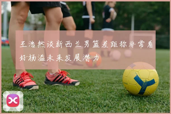 王浩然谈新西兰男篮差距称非常看好杨溢未来发展潜力