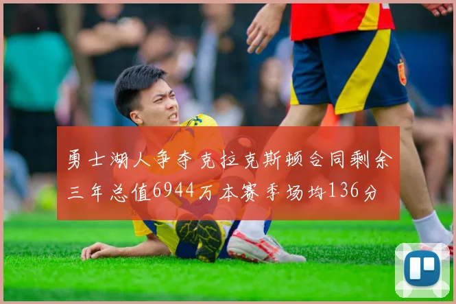 勇士湖人争夺克拉克斯顿合同剩余三年总值6944万本赛季场均136分