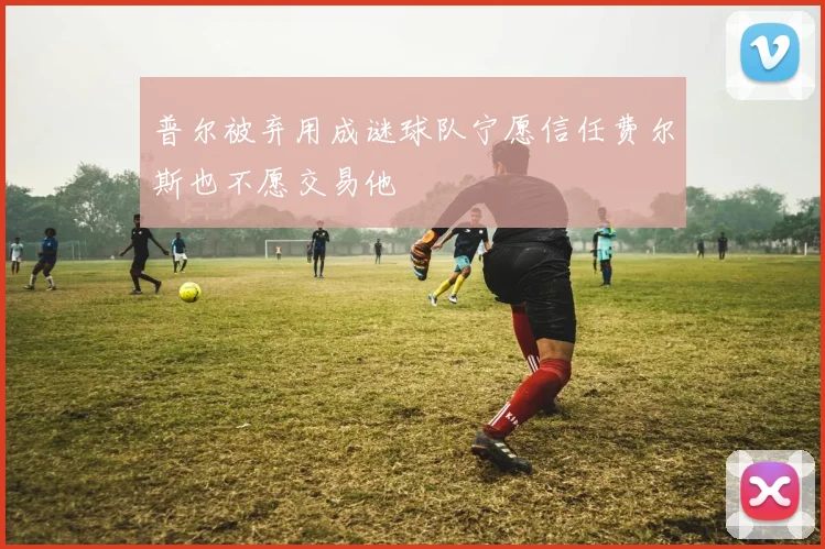 普尔被弃用成谜球队宁愿信任费尔斯也不愿交易他