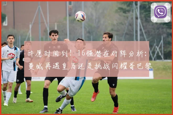 许愿时间到！16强潜在对阵分析：曼城再遇皇马还是挑战闪耀哥巴黎或对决巴萨