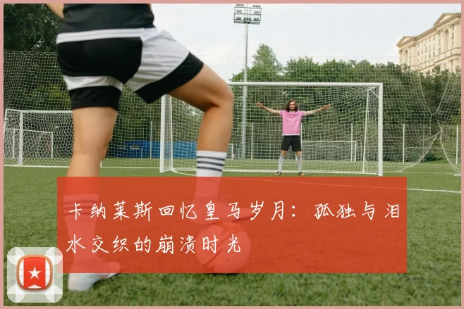卡纳莱斯回忆皇马岁月：孤独与泪水交织的崩溃时光