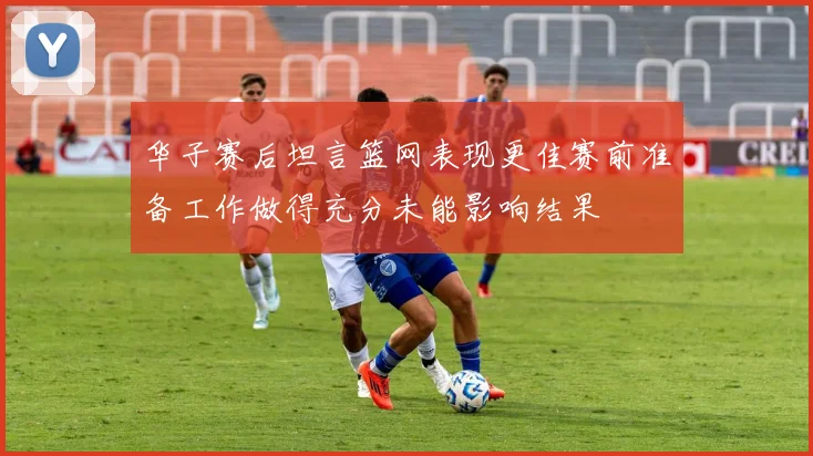 华子赛后坦言篮网表现更佳赛前准备工作做得充分未能影响结果