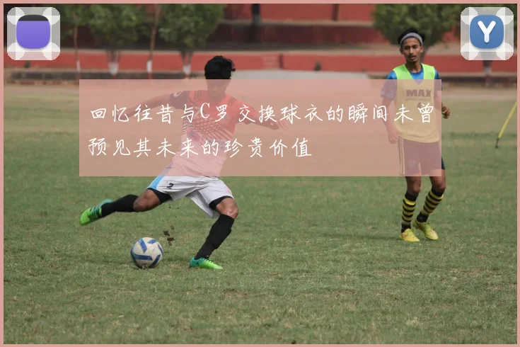 回忆往昔与C罗交换球衣的瞬间未曾预见其未来的珍贵价值