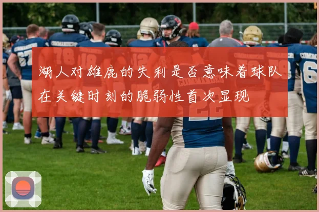 湖人对雄鹿的失利是否意味着球队在关键时刻的脆弱性首次显现