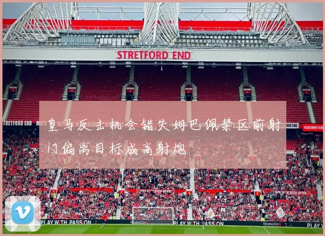 皇马反击机会错失姆巴佩禁区前射门偏离目标成高射炮