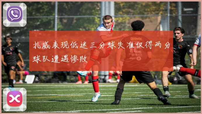 扎威表现低迷三分球失准仅得两分球队遭遇惨败