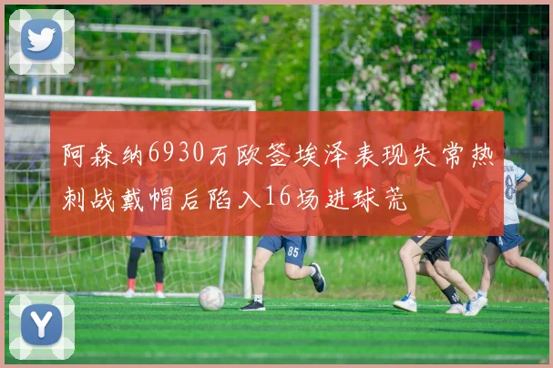 阿森纳6930万欧签埃泽表现失常热刺战戴帽后陷入16场进球荒