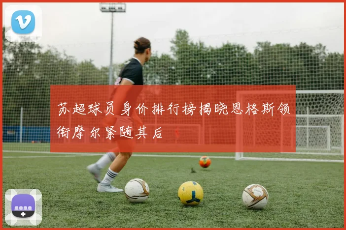 苏超球员身价排行榜揭晓恩格斯领衔摩尔紧随其后