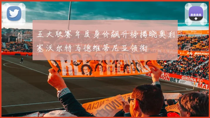 五大联赛年度身价飙升榜揭晓奥利塞沃尔特马德维蒂尼亚领衔