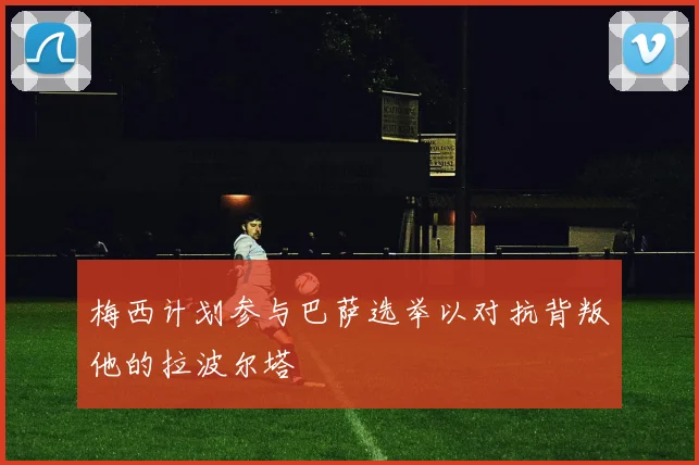 梅西计划参与巴萨选举以对抗背叛他的拉波尔塔