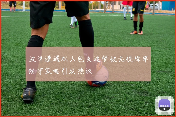 波津遭遇双人包夹追梦被无视绿军防守策略引发热议